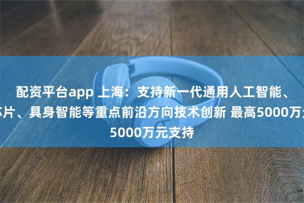 配资平台app 上海：支持新一代通用人工智能、智能芯片、具身智能等重点前沿方向技术创新 最高5000万元支持