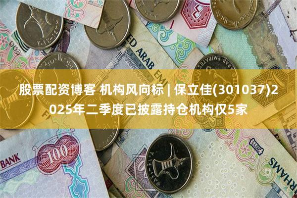 股票配资博客 机构风向标 | 保立佳(301037)2025年二季度已披露持仓机构仅5家