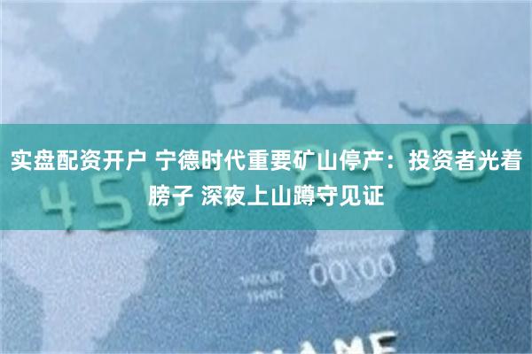 实盘配资开户 宁德时代重要矿山停产：投资者光着膀子 深夜上山蹲守见证