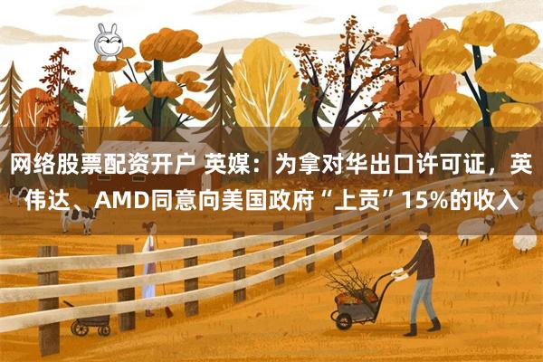 网络股票配资开户 英媒：为拿对华出口许可证，英伟达、AMD同意向美国政府“上贡”15%的收入
