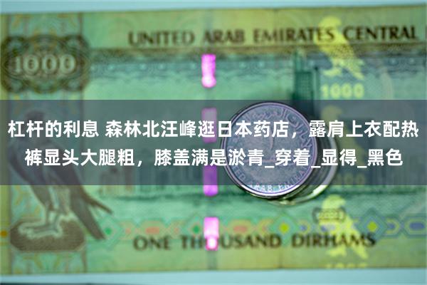 杠杆的利息 森林北汪峰逛日本药店，露肩上衣配热裤显头大腿粗，膝盖满是淤青_穿着_显得_黑色