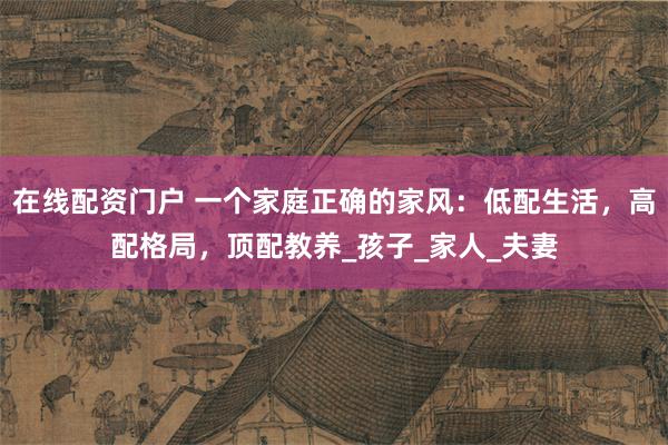 在线配资门户 一个家庭正确的家风：低配生活，高配格局，顶配教养_孩子_家人_夫妻