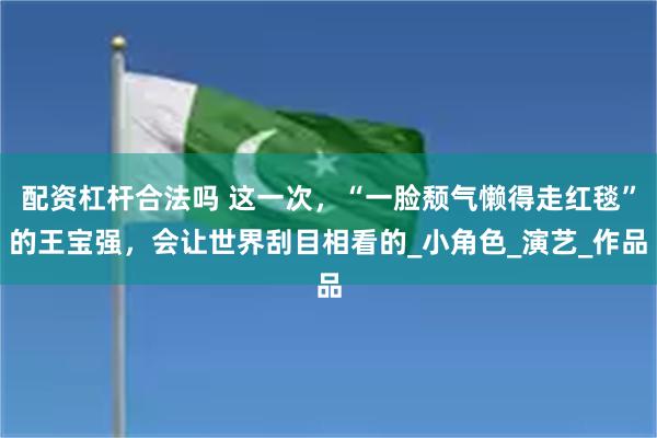 配资杠杆合法吗 这一次，“一脸颓气懒得走红毯”的王宝强，会让世界刮目相看的_小角色_演艺_作品