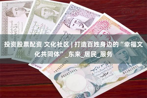 投资股票配资 文化社区 | 打造百姓身边的“幸福文化共同体”_东来_居民_服务