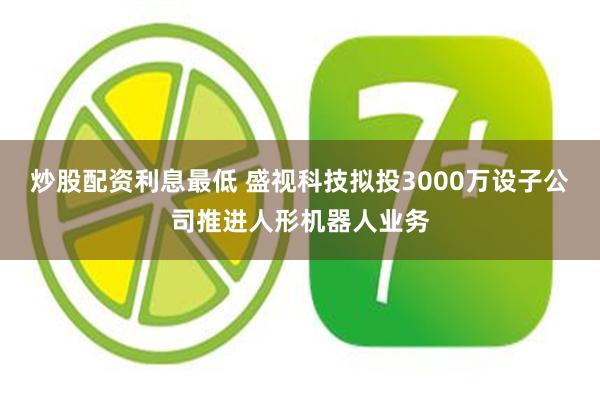 炒股配资利息最低 盛视科技拟投3000万设子公司推进人形机器人业务