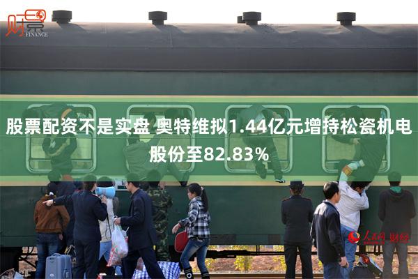 股票配资不是实盘 奥特维拟1.44亿元增持松瓷机电股份至82.83%