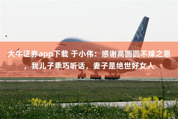 大牛证券app下载 于小伟：感谢高圆圆不嫁之恩，我儿子乖巧听话，妻子是绝世好女人