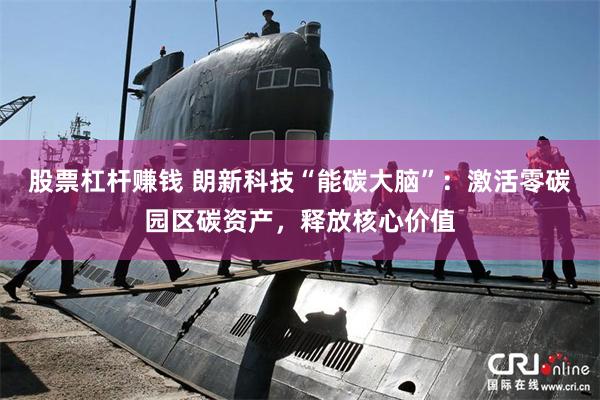 股票杠杆赚钱 朗新科技“能碳大脑”：激活零碳园区碳资产，释放核心价值