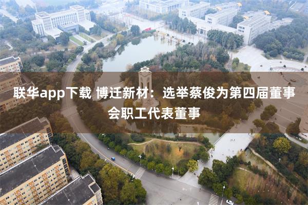 联华app下载 博迁新材:选举蔡俊为第四届董事会职工代表董事