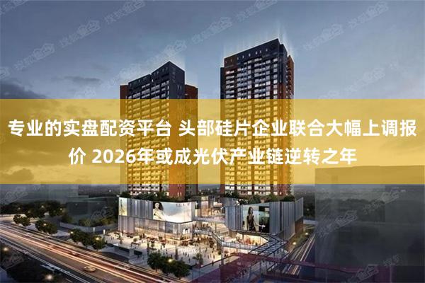 专业的实盘配资平台 头部硅片企业联合大幅上调报价 2026年或成光伏产业链逆转之年
