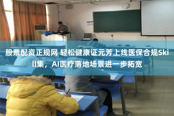 股票配资正规网 轻松健康证元芳上线医保合规Skill集，AI医疗落地场景进一步拓宽