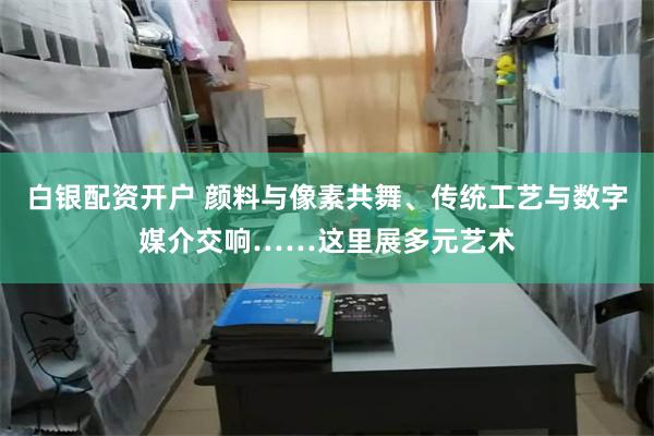 白银配资开户 颜料与像素共舞、传统工艺与数字媒介交响……这里展多元艺术