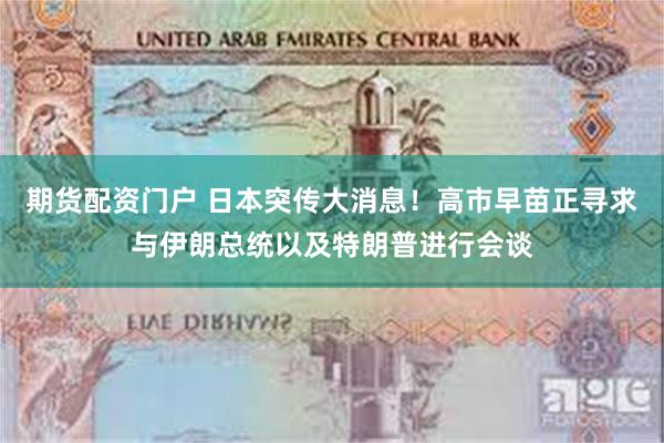 期货配资门户 日本突传大消息！高市早苗正寻求与伊朗总统以及特朗普进行会谈