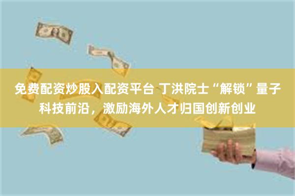 免费配资炒股入配资平台 丁洪院士“解锁”量子科技前沿，激励海外人才归国创新创业