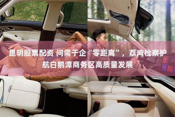 昆明股票配资 问需于企“零距离”，荔湾检察护航白鹅潭商务区高质量发展