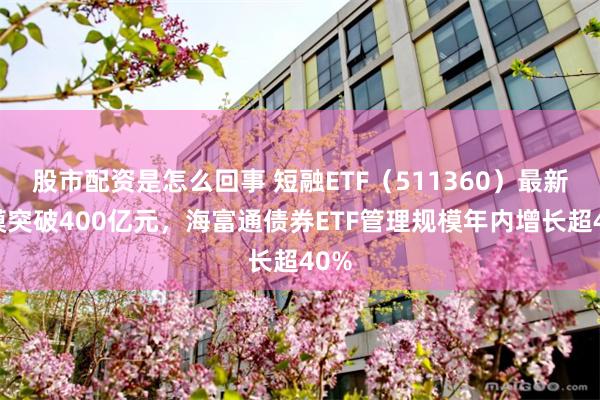 股市配资是怎么回事 短融ETF(511360)最新规模突破400亿元,海富通债券ETF管理规模年内增长超40%