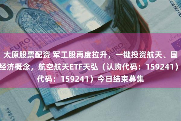 太原股票配资 军工股再度拉升，一键投资航天、国产飞机、低空经济概念，航空航天ETF天弘（认购代码：159241）今日结束募集