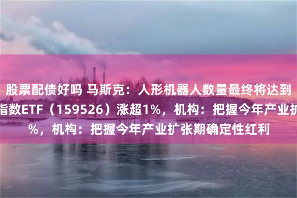 股票配债好吗 马斯克：人形机器人数量最终将达到数百亿，机器人指数ETF（159526）涨超1%，机构：把握今年产业扩张期确定性红利