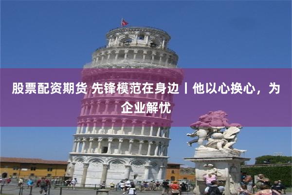 股票配资期货 先锋模范在身边丨他以心换心，为企业解忧