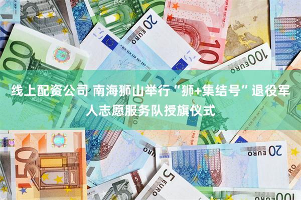 线上配资公司 南海狮山举行“狮+集结号”退役军人志愿服务队授旗仪式