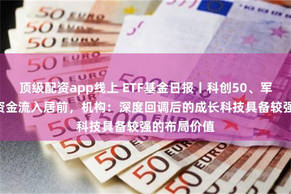 顶级配资app线上 ETF基金日报丨科创50、军工等ETF获资金流入居前，机构：深度回调后的成长科技具备较强的布局价值