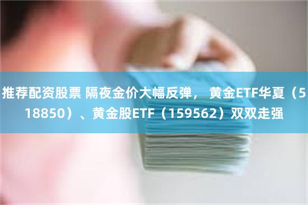 推荐配资股票 隔夜金价大幅反弹， 黄金ETF华夏（518850）、黄金股ETF（159562）双双走强
