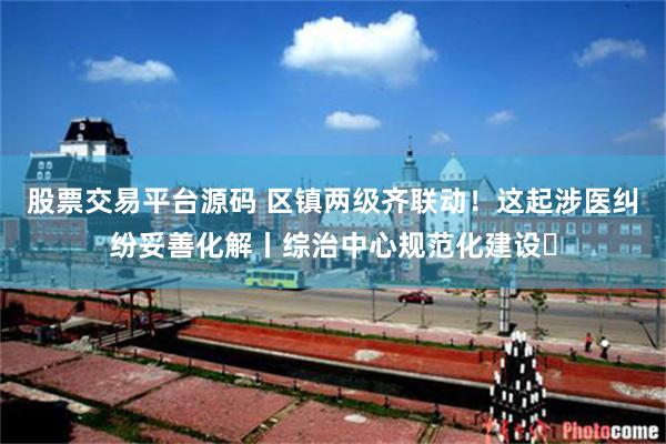 股票交易平台源码 区镇两级齐联动！这起涉医纠纷妥善化解丨综治中心规范化建设⑰