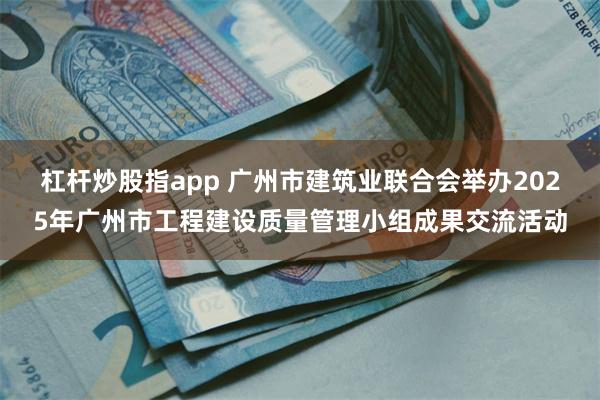 杠杆炒股指app 广州市建筑业联合会举办2025年广州市工程建设质量管理小组成果交流活动