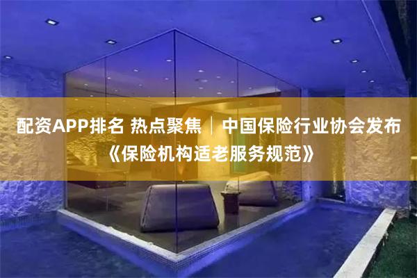 配资APP排名 热点聚焦│中国保险行业协会发布《保险机构适老服务规范》