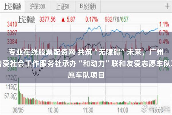 专业在线股票配资网 共筑“无障碍”未来，广州市普爱社会工作服务社承办“和动力”联和友爱志愿车队项目