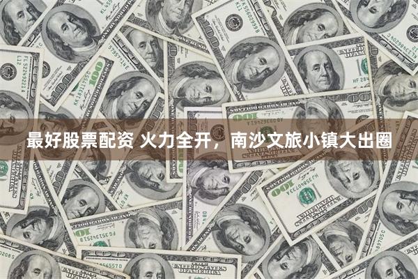 最好股票配资 火力全开，南沙文旅小镇大出圈