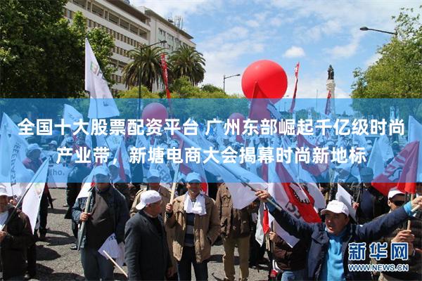 全国十大股票配资平台 广州东部崛起千亿级时尚产业带，新塘电商大会揭幕时尚新地标