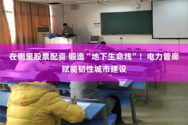 在哪里股票配资 锻造“地下生命线”！电力管廊赋能韧性城市建设