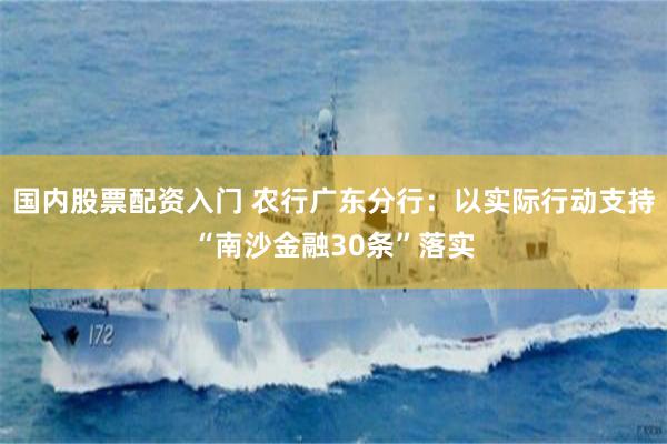 国内股票配资入门 农行广东分行：以实际行动支持“南沙金融30条”落实