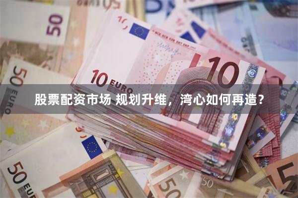 股票配资市场 规划升维，湾心如何再造？