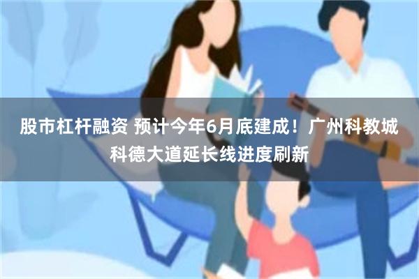股市杠杆融资 预计今年6月底建成！广州科教城科德大道延长线进度刷新