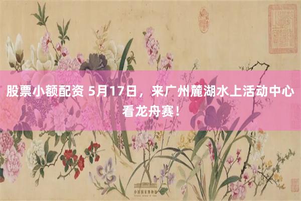 股票小额配资 5月17日，来广州麓湖水上活动中心看龙舟赛！