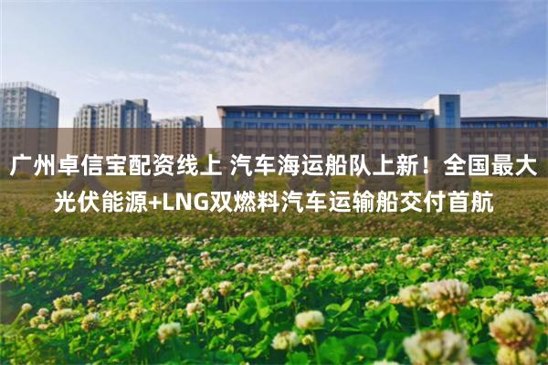 广州卓信宝配资线上 汽车海运船队上新！全国最大光伏能源+LNG双燃料汽车运输船交付首航