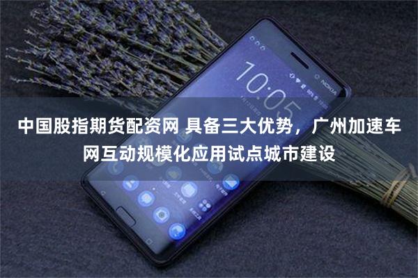 中国股指期货配资网 具备三大优势，广州加速车网互动规模化应用试点城市建设