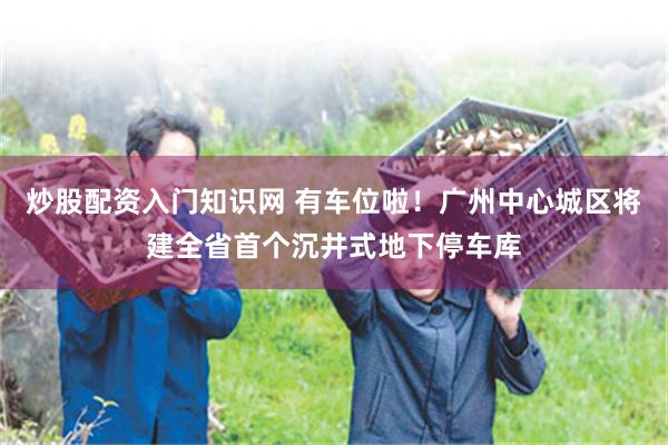 炒股配资入门知识网 有车位啦！广州中心城区将建全省首个沉井式地下停车库