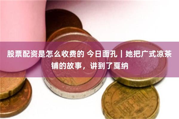 股票配资是怎么收费的 今日面孔｜她把广式凉茶铺的故事，讲到了戛纳