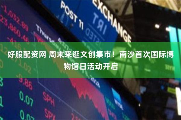 好股配资网 周末来逛文创集市！南沙首次国际博物馆日活动开启