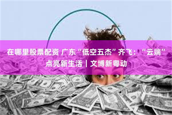 在哪里股票配资 广东“低空五杰”齐飞：“云端”点亮新生活｜文博新粤动