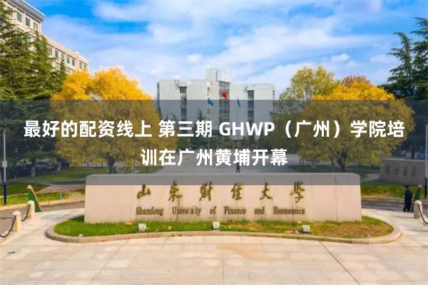 最好的配资线上 第三期 GHWP（广州）学院培训在广州黄埔开幕