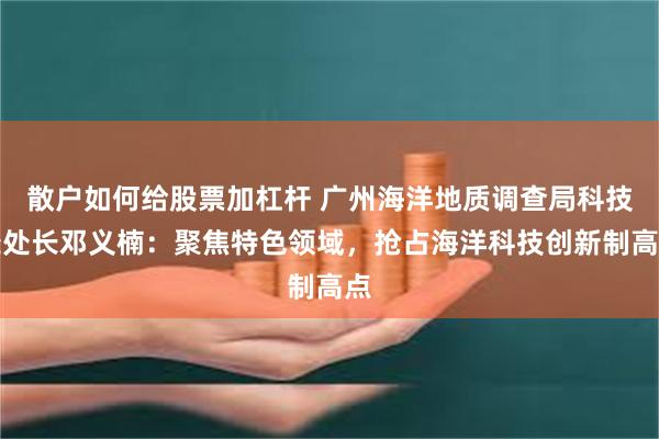 散户如何给股票加杠杆 广州海洋地质调查局科技处处长邓义楠：聚焦特色领域，抢占海洋科技创新制高点