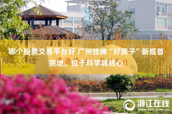 哪个股票交易平台好 广州挂牌“好房子”新规首宗地，位于科学城核心