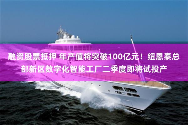 融资股票抵押 年产值将突破100亿元！纽恩泰总部新区数字化智能工厂二季度即将试投产