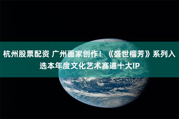 杭州股票配资 广州画家创作！《盛世榴芳》系列入选本年度文化艺术赛道十大IP