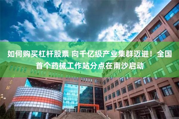 如何购买杠杆股票 向千亿级产业集群迈进！全国首个药械工作站分点在南沙启动