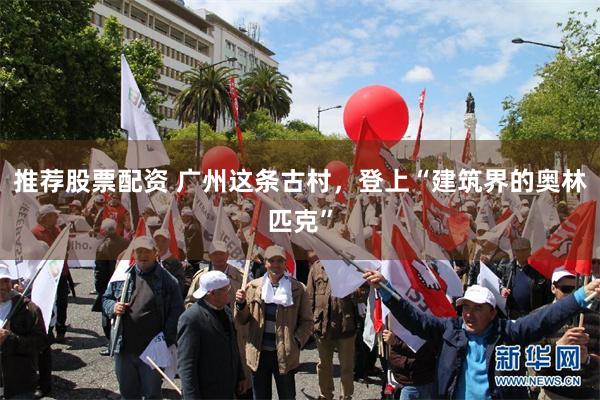 推荐股票配资 广州这条古村，登上“建筑界的奥林匹克”